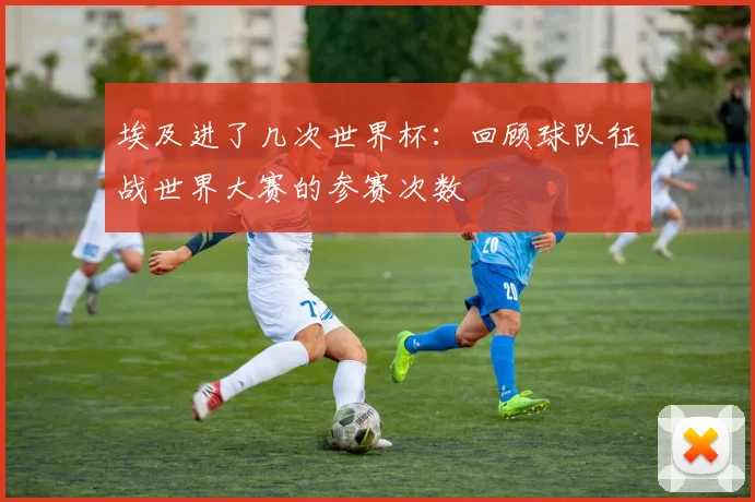 埃及进了几次世界杯:回顾球队征战世界大赛的参赛次数
