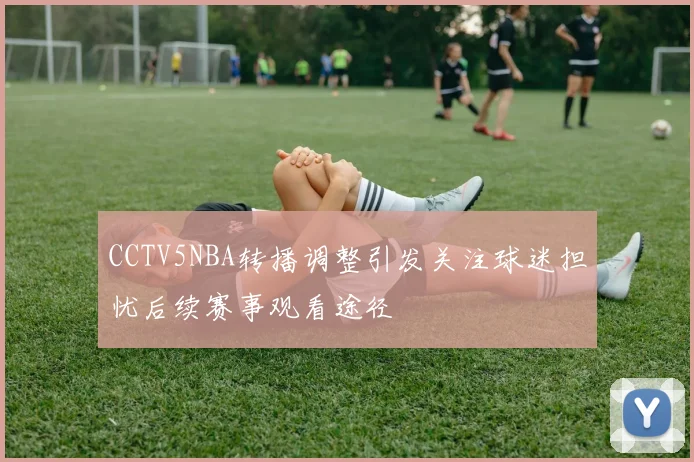 CCTV5NBA转播调整引发关注球迷担忧后续赛事观看途径
