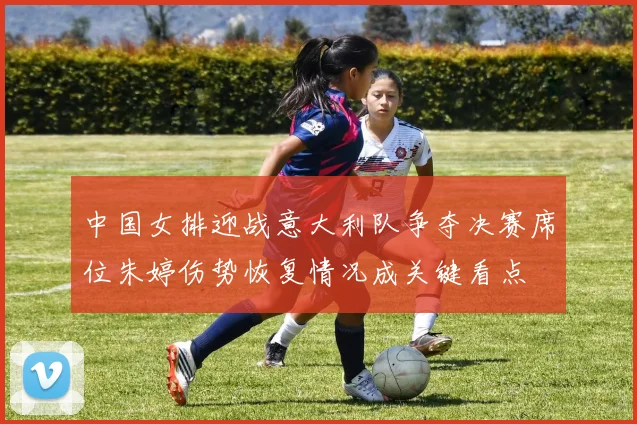 中国女排迎战意大利队争夺决赛席位朱婷伤势恢复情况成关键看点