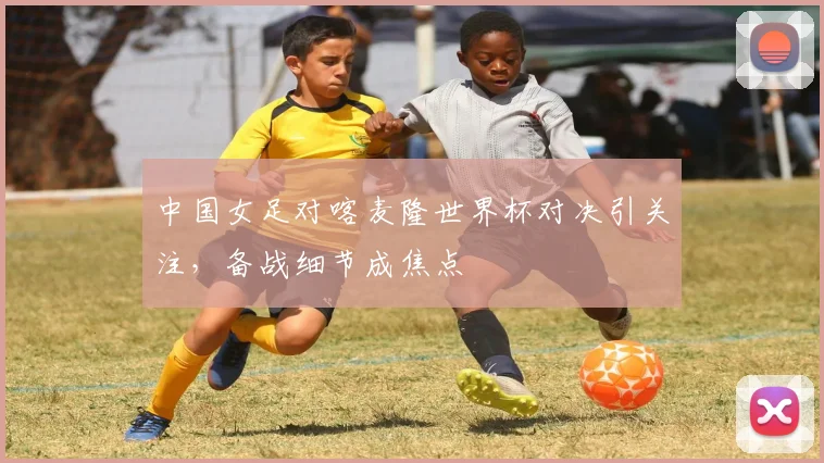 中国女足对喀麦隆世界杯对决引关注，备战细节成焦点