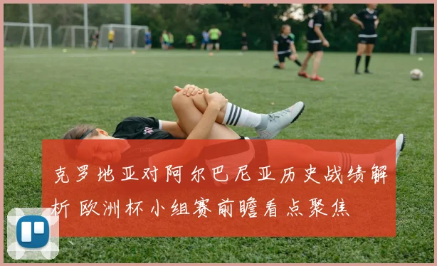 克罗地亚对阿尔巴尼亚历史战绩解析 欧洲杯小组赛前瞻看点聚焦