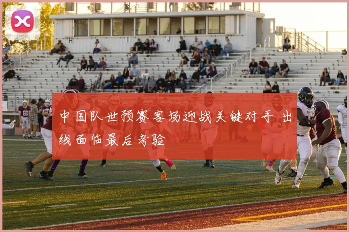 中国队世预赛客场迎战关键对手 出线面临最后考验