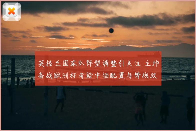 英格兰国家队阵型调整引关注 主帅备战欧洲杯考验中场配置与锋线效率