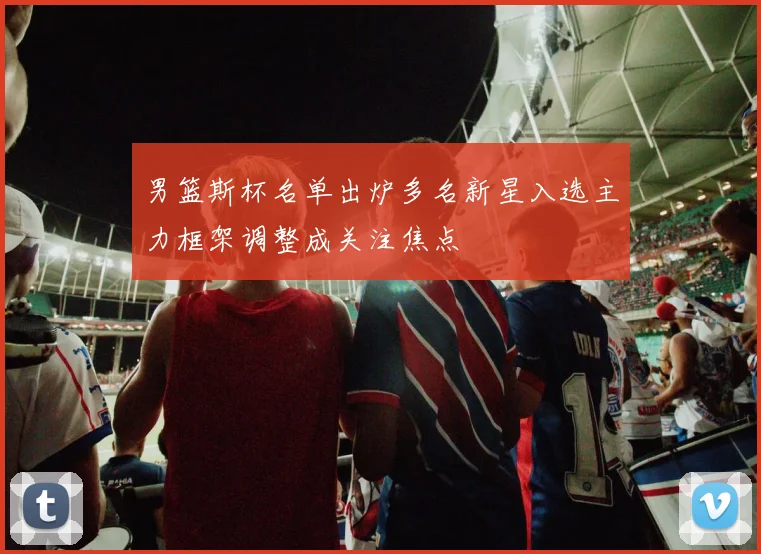 男篮斯杯名单出炉多名新星入选主力框架调整成关注焦点