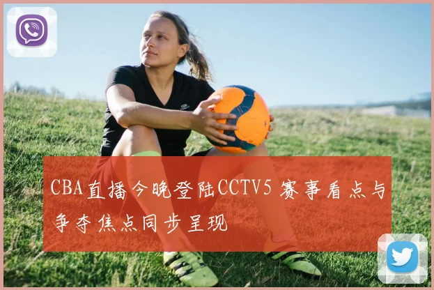 CBA直播今晚登陆CCTV5 赛事看点与争夺焦点同步呈现