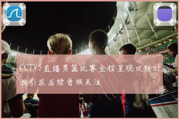 CCTV5直播男篮比赛全程呈现攻防对抗引发后续晋级关注