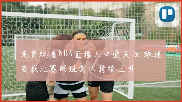 免费观看NBA直播入口受关注 球迷查找比赛网址需求持续上升