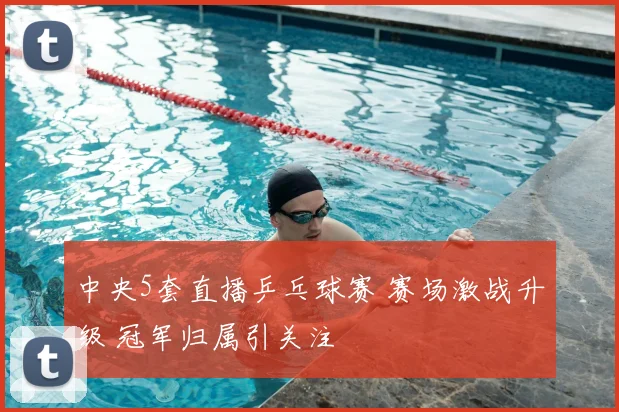 中央5套直播乒乓球赛 赛场激战升级 冠军归属引关注