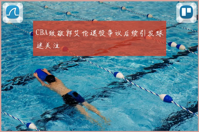 CBA致敬郭艾伦退役争议后续引发球迷关注