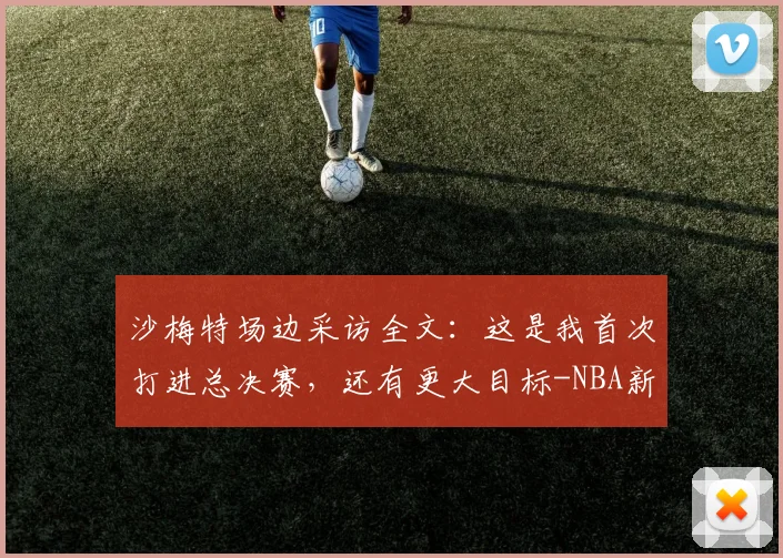 沙梅特场边采访全文:这是我首次打进总决赛,还有更大目标-NBA新闻