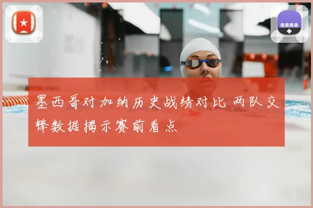 墨西哥对加纳历史战绩对比 两队交锋数据揭示赛前看点