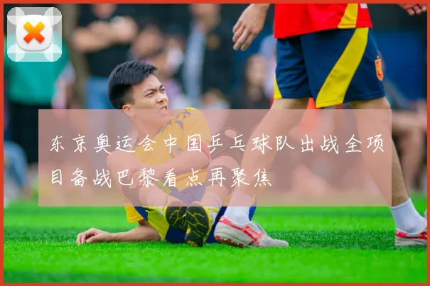 东京奥运会中国乒乓球队出战全项目备战巴黎看点再聚焦