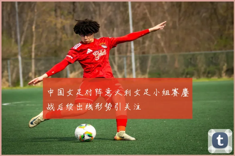 中国女足对阵意大利女足小组赛鏖战后续出线形势引关注