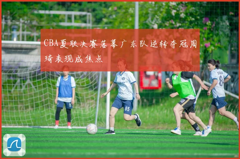 CBA夏联决赛落幕广东队逆转夺冠周琦表现成焦点