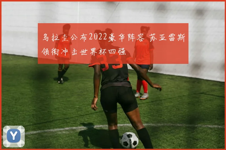 乌拉圭公布2022豪华阵容 苏亚雷斯领衔冲击世界杯四强