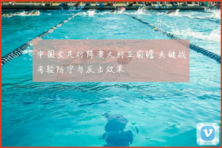 中国女足对阵澳大利亚前瞻 关键战考验防守与反击效果