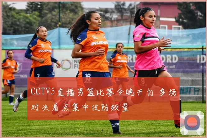 CCTV5直播男篮比赛今晚开打 多场对决看点集中攻防较量