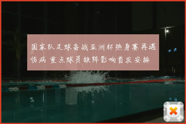 国家队足球备战亚洲杯热身赛再遇伤病 重点球员缺阵影响首发安排