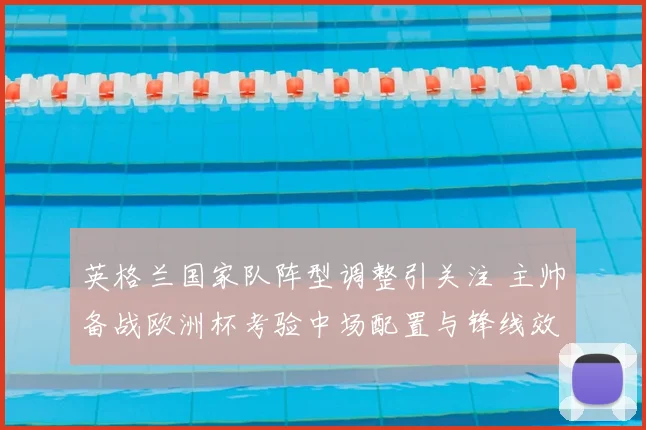 英格兰国家队阵型调整引关注 主帅备战欧洲杯考验中场配置与锋线效率