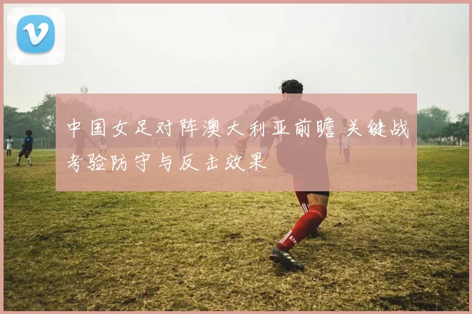 中国女足对阵澳大利亚前瞻 关键战考验防守与反击效果