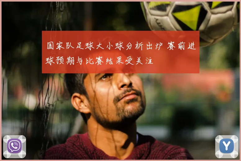 国家队足球大小球分析出炉 赛前进球预期与比赛结果受关注