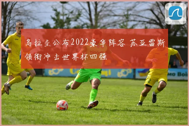 乌拉圭公布2022豪华阵容 苏亚雷斯领衔冲击世界杯四强