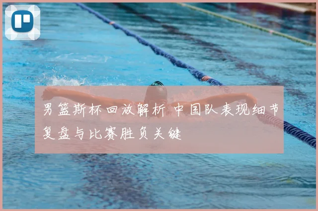 男篮斯杯回放解析 中国队表现细节复盘与比赛胜负关键