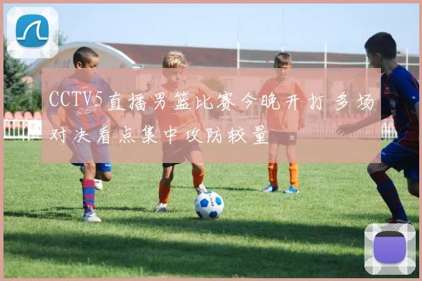 CCTV5直播男篮比赛今晚开打 多场对决看点集中攻防较量