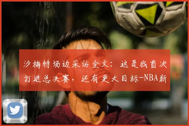 沙梅特场边采访全文:这是我首次打进总决赛,还有更大目标-NBA新闻