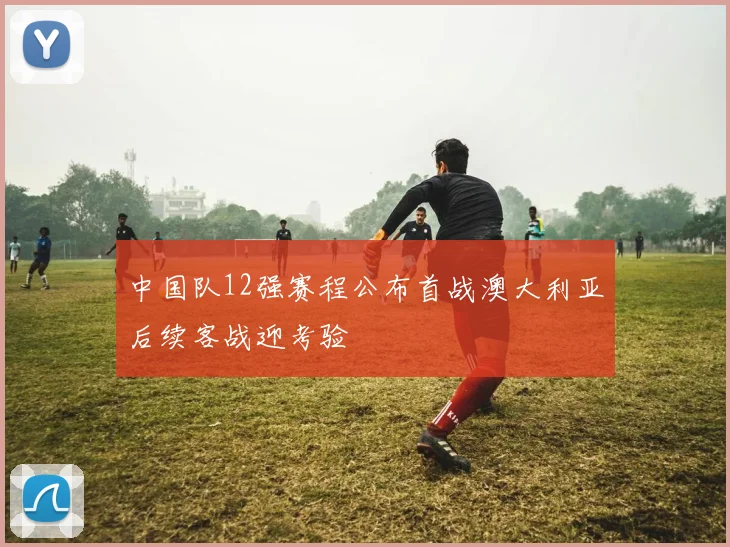 中国队12强赛程公布首战澳大利亚后续客战迎考验