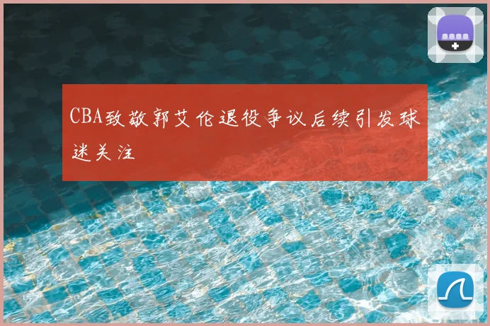 CBA致敬郭艾伦退役争议后续引发球迷关注