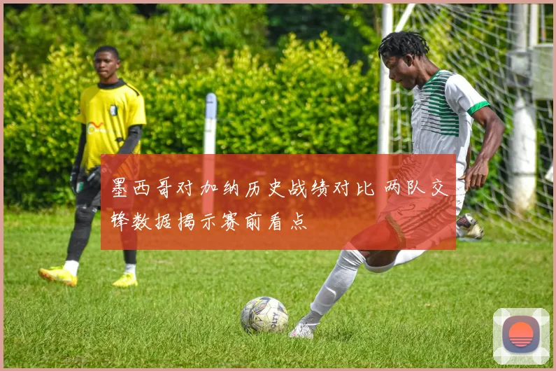 墨西哥对加纳历史战绩对比 两队交锋数据揭示赛前看点