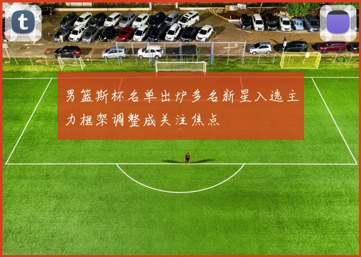 男篮斯杯名单出炉多名新星入选主力框架调整成关注焦点