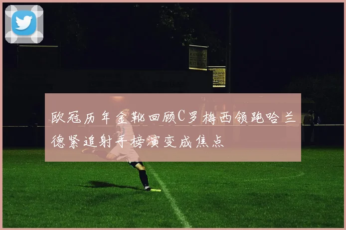 欧冠历年金靴回顾C罗梅西领跑哈兰德紧追射手榜演变成焦点