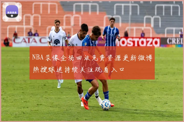 NBA录像全场回放免费资源更新微博热搜球迷持续关注观看入口