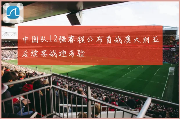 中国队12强赛程公布首战澳大利亚后续客战迎考验