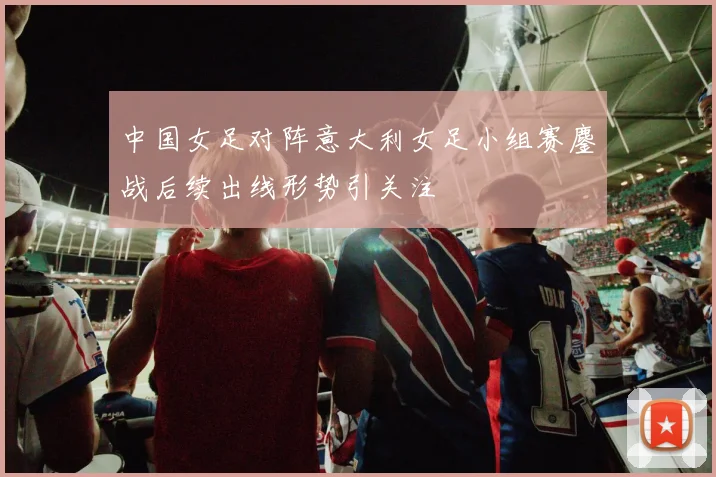中国女足对阵意大利女足小组赛鏖战后续出线形势引关注